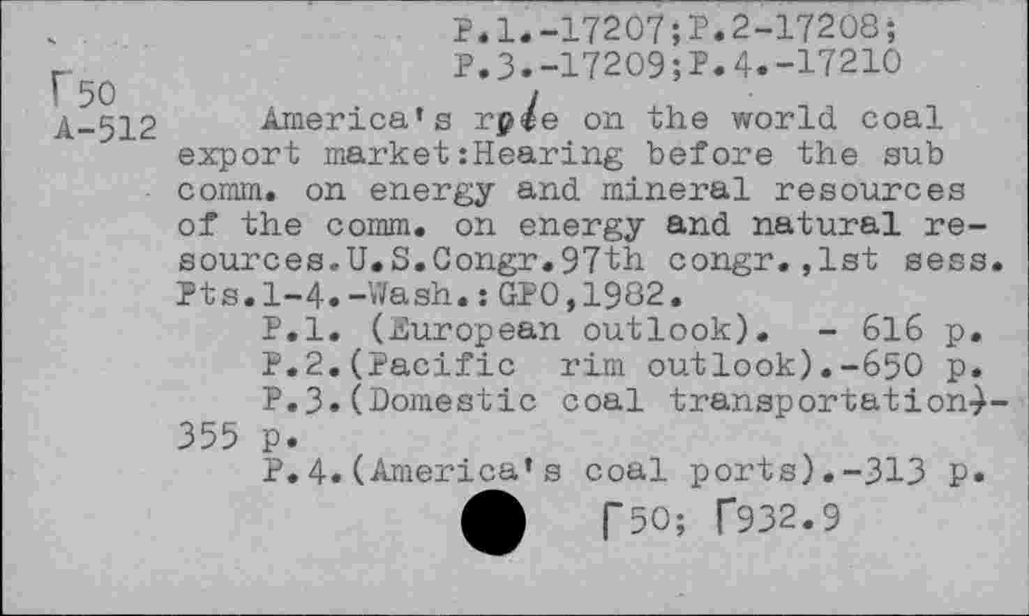 ﻿F’5O
A-512
P.1.-17207;?.2-17208;
P.3.-17209;?.4.-17210
America’s rp/e on the world, coal export market:Hearing before the sub comm, on energy and mineral resources of the comm, on energy and natural resources. U.S.Congr.97th congr.,1st sess. Pts.1-4.-Wash.:GPO,1982.
P.l. (European outlook). - 616 p.
P.2.(Pacific rim outlook).-650 p.
P.3. (Domestic coal transportation-)-355 p.
P.4.(America’s coal ports).-313 p.
£	T50; T932.9